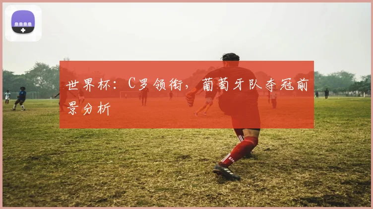 世界杯:C罗领衔,葡萄牙队夺冠前景分析