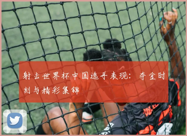 射击世界杯中国选手表现：夺金时刻与精彩集锦