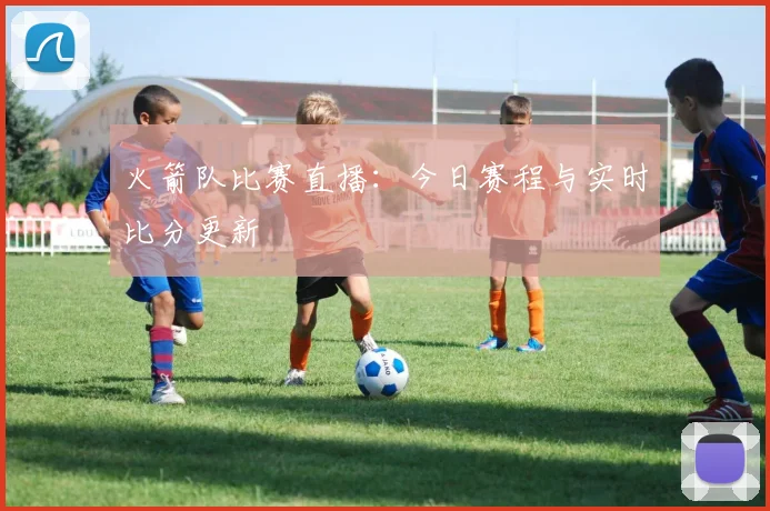 火箭队比赛直播：今日赛程与实时比分更新