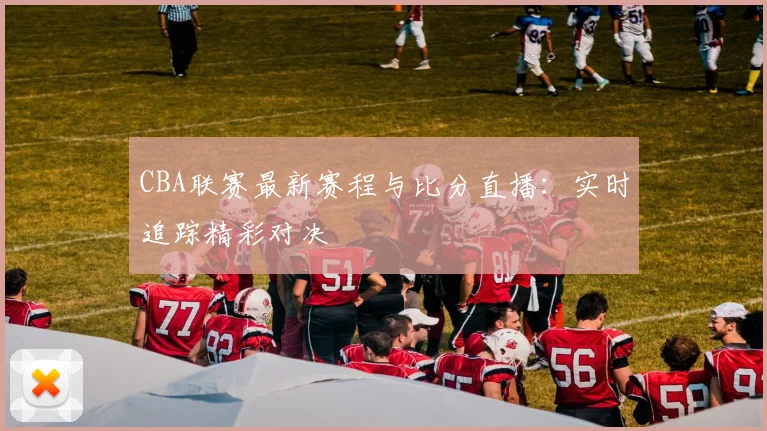 CBA联赛最新赛程与比分直播：实时追踪精彩对决